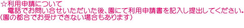 ☆利用申請について 　電話でお問い合せいただいた後、園にて利用申請書を記入し提出してください。 （園の都合でお受けできない場合もあります） 