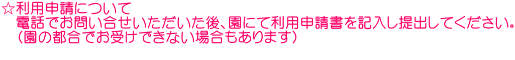 ☆利用申請について 　電話でお問い合せいただいた後、園にて利用申請書を記入し提出してください。 　（園の都合でお受けできない場合もあります） 