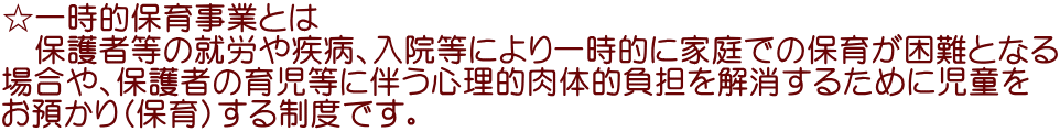 ☆一時的保育事業とは 　保護者等の就労や疾病、入院等により一時的に家庭での保育が困難となる 場合や、保護者の育児等に伴う心理的肉体的負担を解消するために児童を お預かり（保育）する制度です。