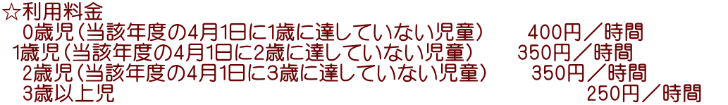 ☆利用料金 　0歳児（当該年度の4月1日に１歳に達していない児童）　　400円／時間　　　    1歳児（当該年度の4月1日に２歳に達していない児童）　　350円／時間 　2歳児（当該年度の4月1日に３歳に達していない児童）　　350円／時間 　3歳以上児                                        　　　250円／時間