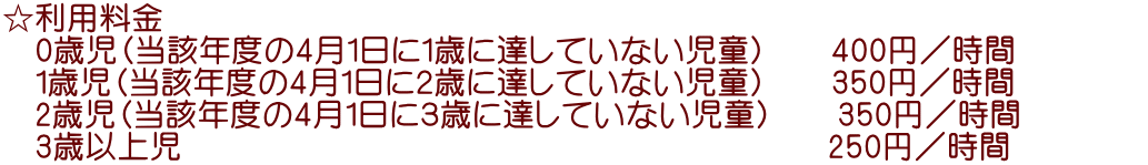 ☆利用料金 　0歳児（当該年度の4月1日に１歳に達していない児童）　　400円／時間　　　   　1歳児（当該年度の4月1日に２歳に達していない児童）　　350円／時間 　2歳児（当該年度の4月1日に３歳に達していない児童）　　350円／時間 　3歳以上児                                  　　　250円／時間