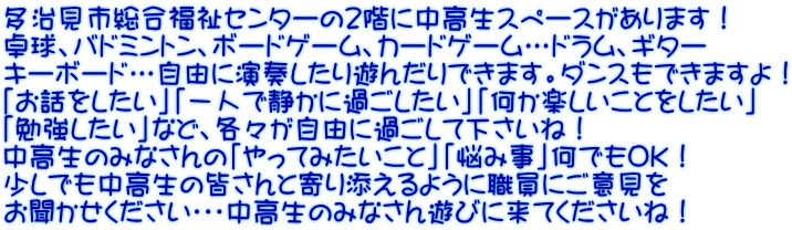 多治見市総合福祉センターの２階に中高生スペースがあります！ 卓球、バドミントン、ボードゲーム、カードゲーム…ドラム、ギター キーボード…自由に演奏したり遊んだりできます。ダンスもできますよ！ 「お話をしたい」「一人で静かに過ごしたい」「何か楽しいことをしたい」 「勉強したい」など、各々が自由に過ごして下さいね！ 中高生のみなさんの「やってみたいこと」「悩み事」何でもOK！ 少しでも中高生の皆さんと寄り添えるように職員にご意見を お聞かせください・・・中高生のみなさん遊びに来てくださいね！