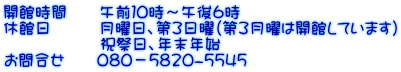 開館時間　　午前１０時～午後６時 休館日　　　月曜日、第３日曜（第３月曜は開館しています） 　　　　　　祝祭日、年末年始 お問合せ　　080－5820-5545